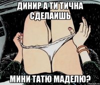 динир а ти тична сделаишь мини татю маделю?