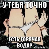 у тебя точно есть горячая вода?