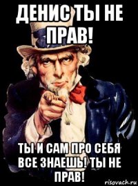 денис ты не прав! ты и сам про себя все знаешь! ты не прав!