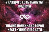 у каждого есть ебанутая подруга ульяна ионкина котороя несёт хуйню лера катя