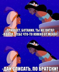 -Привееет, ботаник. Ты же Витя?
-Я Вася... Тебе что-то нужно от меня? -Дай списать, по братски!