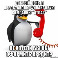 добрый день, я представляю финансовую компанию "атлас" не хотели бы вы оформить кредит?