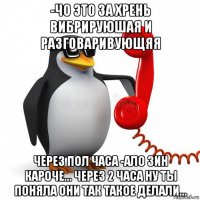 -чо это за хрень вибрируюшая и разговаривующяя через пол часа -ало зин кароче... через 2 часа ну ты поняла они так такое делали...