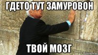 гдето тут замуровон твой мозг