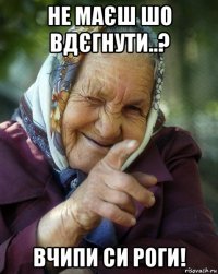 не маєш шо вдєгнути..? вчипи си роги!