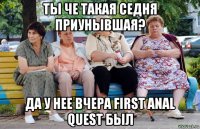 ты че такая седня приунывшая? да у нее вчера first anal quest был