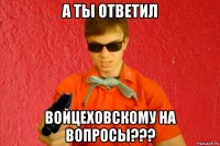 а ты ответил войцеховскому на вопросы???