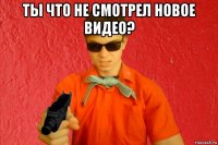 ты что не смотрел новое видео? 