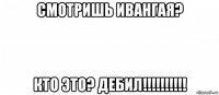 смотришь ивангая? кто это? дебил!!!!!!!!!!