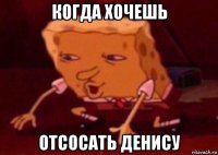 когда хочешь отсосать денису