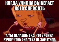 когда училка выберает кого спросить а ты делаешь вид что уронил ручку чтоб она тебя не заметила