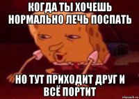 когда ты хочешь нормально лечь поспать но тут приходит друг и всё портит