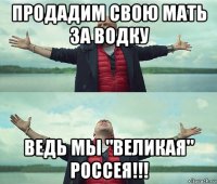 продадим свою мать за водку ведь мы "великая" россея!!!