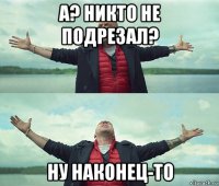 а? никто не подрезал? ну наконец-то