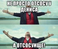 не просто отсосу у дениса а отсосуище!