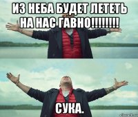 из неба будет лететь на нас гавно!!!!!!!! сука.