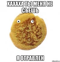 хахаха ты меня не съешь я отравлен