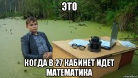 это когда в 27 кабинет идет математика