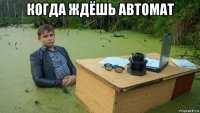 когда ждёшь автомат 