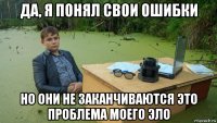 да, я понял свои ошибки но они не заканчиваются это проблема моего эло