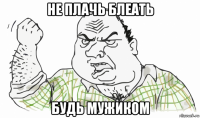 не плачь блеать будь мужиком