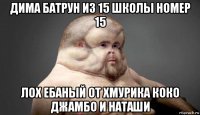 дима батрун из 15 школы номер 15 лох ебаный от хмурика коко джамбо и наташи