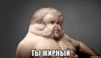  ты жирный