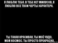 я люблю тебя. в тебе нет минусов, я люблю все твои черты характера. ты такая красивая, ты моё чудо, мой космос. ты просто прекрасна