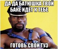 да да батюшка твой баке идёт к тебе готовь свой туз