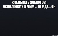 кладбище диалогов: ясно.понятно ммм...)))) мда ...ок 