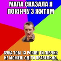 мала сказала я покінчу з житям сука тобі 13 років! ти лівчик не можеш одіти правельно.