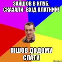 зайшов в клуб, сказали -вхід платний! пішов додому спати