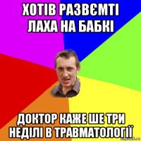 хотів развємті лаха на бабкі доктор каже ше три неділі в травматології