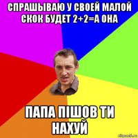 спрашываю у своей малой скок будет 2+2=а она папа пiшов ти нахуй