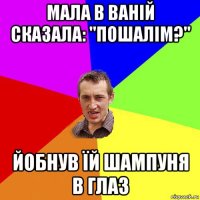 мала в ваній сказала: "пошалім?" йобнув їй шампуня в глаз