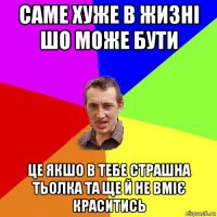 саме хуже в жизні шо може бути це якшо в тебе страшна тьолка та ще й не вміє краситись