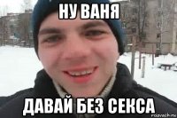 ну ваня давай без секса