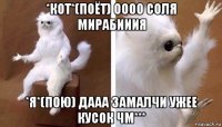 *кот*(поёт) оооо соля мирабииия *я*(пою) дааа замалчи ужее кусок чм***