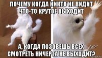 почему когда никто не видит что-то крутое выходит а, когда позовешь всех смотреть ничерта не выходит?