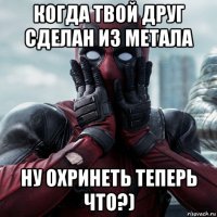 когда твой друг сделан из метала ну охринеть теперь что?)