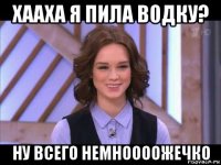 хааха я пила водку? ну всего немноооожечко