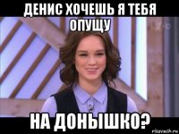 денис хочешь я тебя опущу на донышко?