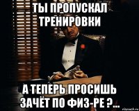 ты пропускал тренировки а теперь просишь зачёт по физ-ре ?...