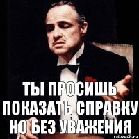 ты просишь показать справку
но без уважения