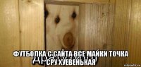  футболка с сайта все майки точка сру хуевенькая