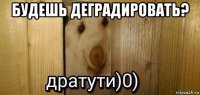 будешь деградировать? 