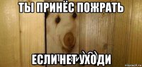 ты принёс пожрать если нет уходи