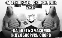 -братишка ты скок ждешь уже? -да блять 3 часа уже жду,обосрусь скоро