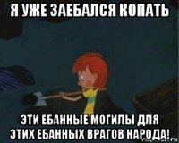 я уже заебался копать эти ебанные могилы для этих ебанных врагов народа!