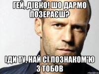 гей, дівко! шо дармо позераєш? іди ту, най сї познаком'ю з тобов